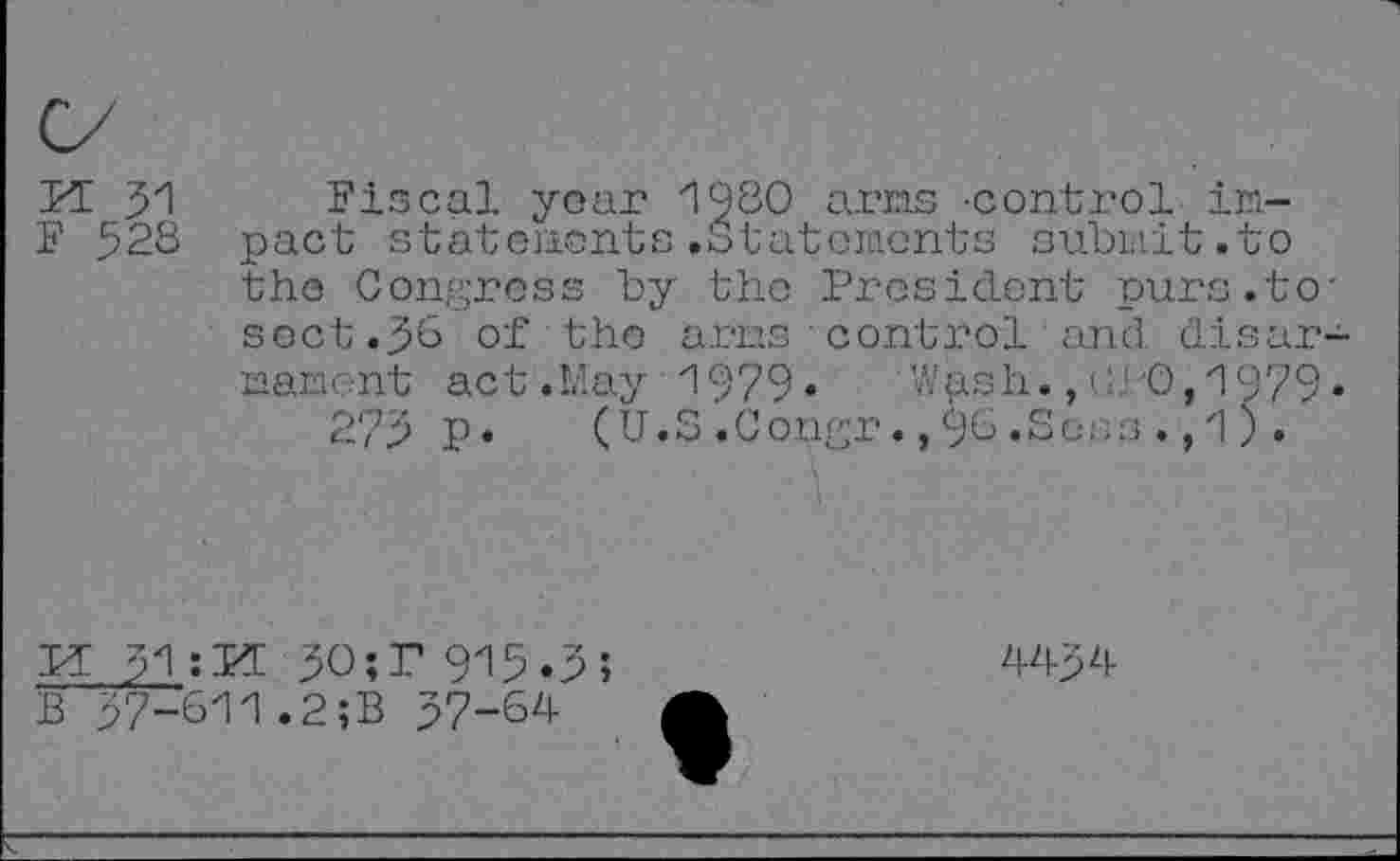 ﻿Fiscal year 1920 arms -control impact statements.Statements submit.to the Congress by the President purs.to' sect .^6 of the arms control and disarmament act.May i979» Wash. ,GPO,'1979*
275 p. (U.S.Congr.,9b.Sees .,1).
PC $1 ; PC 30; P 915.3 ;
B p7-6ii.2;B 57-64
44p4